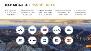 BOOKING SYSTEMS MAXIMIZE SALES 
13 
Increases conversions 
with an advanced 
shopping cart 
Increases sales 
with an inclusive 
affiliate program 
Automatically sends 
confirmation vouchers 
to customers 
Automatically sends 
booking notifications 
to service providers 
Booking system 
accepts all major 
credit cards 
 