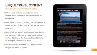 UNIQUE TRAVEL CONTENT 
OUTSTANDING MARKETING MATERIAL 
Within 1 year we have acquired more travel 
content about Iceland than any other website on 
the internet 
More than 670 tours, 70 reviews, 300 descriptions of 
natural attractions, 440 travel articles and 1800 user 
comments 
Our marketing material has attracted global attention 
and has been highlighted by major media outlets 
such as SKY News, The Guardian, Seven Network, 
StumbleUpon, Buzzfeed and more 
We also possess more than 600 hugely popular 
images and videos of Iceland 
15 
 