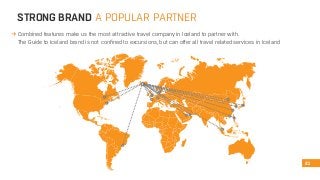 STRONG BRAND A POPULAR PARTNER 
Combined features make us the most attractive travel company in Iceland to partner with. 
The Guide to Iceland brand is not confined to excursions, but can offer all travel related services in Iceland 
21 
 