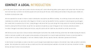 CONTACT A LOCAL INTRODUCTION 
The idea behind Contact a Local was to create a travel community and a social networking platform where people could contact each other and share 
their local travel tips. It proved to be extremely popular with users during the first year of beta testing and hundreds of blog posts were created and 
hundreds of contacts were made. 
We also expanded the concept to include a model of collaborative consumption and affiliate marketing. By combining a travel social network with a 
marketplace for activities we were able to offer bloggers on Contact a Local two big benefits. First tour operators in Iceland agreed to give bloggers 
their unsold seats on adventure tours for free. Instead bloggers write about their tours and change their empty seats into an Internet marketing tool. 
Second by sharing the 20% commission we get from tour operators we opened up a way for bloggers to earn money by answering travelers. 
A number of bloggers have already made good money by using this system and the model has also reduced our overall service costs. 
With free tours and a way to earn money we easily mobilized great travel writers that created interesting content fast. But besides boosting the industry 
Contact a local also provided us with a popular value proposition and was great for our search engine optimization. Contact a Local also helped us 
create content in a number of languages, or until now: Icelandic, English, German, Spanish, Russian, Indonesian, Japanese and Chinese. 
In short Contact a local helped us create, in less than 1 year, the largest travel website about Iceland on the Internet. It also made our platform extremely 
popular. We now believe the concept can help us create one of the most interesting travel websites in the world. Our next step is therefore to further 
develop and launch Contact a Local worldwide. 26 
 