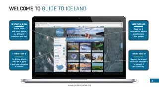 WELCOME TO GUIDE TO ICELAND 
3 
www.guidetoiceland.is 
CONTACT A LOCAL 
Get in touch 
with local people, 
read blogs & 
receive travel tips 
SEARCH TOURS 
Find things to do 
with the largest 
travel search engine 
in Iceland 
ABOUT ICELAND 
Read fun & 
informative articles 
about Iceland 
& its people 
TRAVEL ICELAND 
Browse the largest 
source of attractions 
in Iceland & 
plan your trip 
 
