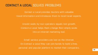 CONTACT A LOCAL SOLVES PROBLEMS 
Contact a Local provides tourists with valuable 
travel information and introduces them to local travel experts. 
Unsold seats by tour operators equals lost growth. 
Contact a Local helps them change their empty seats 
into an internet marketing tool. 
Small service providers are lost on the internet. 
On Contact a Local they can join hands to build a free, 
personal and popular platform to market their companies. 
30 
 