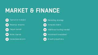 MARKET & FINANCE 
Tourism in Iceland 
Revenue streams 
Target market 
Niche market 
Contactalocal.com 
Marketing strategy 
Company debts 
Additional funding needed 
Investment breakdown 
Growth projections 
33 
34 
36 
37 
41 
42 
35 
38 
39 
40 
 
