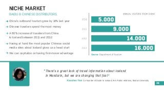 NICHE MARKET 
BAIDU & CHINESE DISTRIBUTORS 
China’s outbound tourism grew by 18% last year 
A 60% increase of travelers from China 
to Iceland between 2011 and 2012 
Having at hand the most popular Chinese social 
media sites about Iceland gives us a head start 
We can capitalize on having first-mover advantage 
36 
Chinese travelers spend the most money 
There’s a great lack of travel information about Iceland 
in Mandarin, but we are changing that fast 
Co-founder of Guide to Iceland, M.A Public relations, Boston University 
 