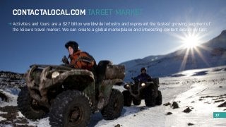 CONTACTALOCAL.COM TARGET MARKET 
Activities and tours are a $27 billion worldwide industry and represent the fastest growing segment of 
the leisure travel market. We can create a global marketplace and interesting content extremely fast. 
37 
 