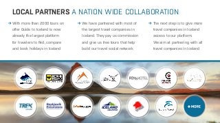 LOCAL PARTNERS 
With more than 2000 tours on 
offer Guide to Iceland is now 
already the largest platform 
for travelers to find, compare 
and book holidays in Iceland 
A NATION WIDE COLLABORATION 
We have partnered with most of 
the largest travel companies in 
Iceland. They pay us commission 
and give us free tours that help 
build our travel social network 
The next step is to give more 
travel companies in Iceland 
access to our platform. 
We aim at partnering with all 
travel companies in Iceland 
 