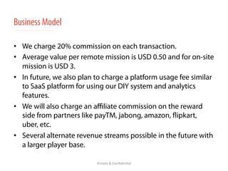 Business Model 
• We charge 20% commission on each transaction. 
• Average value per remote mission is USD 0.50 and for on-site 
mission is USD 3. 
• In future, we also plan to charge a platform usage fee similar 
to SaaS platform for using our DIY system and analytics 
features. 
• We will also charge an affiliate commission on the reward 
side from partners like payTM, jabong, amazon, flipkart, 
uber, etc. 
• Several alternate revenue streams possible in the future with 
a larger player base. 
Private 
& 
Confiden/al 
 