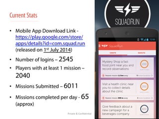 Current Stats 
• Mobile App Download Link - 
https://play.google.com/store/ 
apps/details?id=com.squad.run 
(released on 1st July 2014) 
• Number of logins – 2545 
• Players with at least 1 mission – 
2040 
• Missions Submitted – 6011 
• Missions completed per day - 65 
(approx) 
Private 
& 
Confiden/al 
 