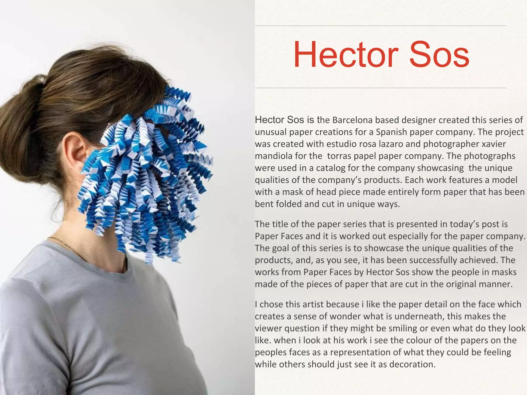 Hector Sos 
Hector Sos is the Barcelona based designer created this series of 
unusual paper creations for a Spanish paper company. The project 
was created with estudio rosa lazaro and photographer xavier 
mandiola for the torras papel paper company. The photographs 
were used in a catalog for the company showcasing the unique 
qualities of the company’s products. Each work features a model 
with a mask of head piece made entirely form paper that has been 
bent folded and cut in unique ways. 
The title of the paper series that is presented in today’s post is 
Paper Faces and it is worked out especially for the paper company. 
The goal of this series is to showcase the unique qualities of the 
products, and, as you see, it has been successfully achieved. The 
works from Paper Faces by Hector Sos show the people in masks 
made of the pieces of paper that are cut in the original manner. 
I chose this artist because i like the paper detail on the face which 
creates a sense of wonder what is underneath, this makes the 
viewer question if they might be smiling or even what do they look 
like. when i look at his work i see the colour of the papers on the 
peoples faces as a representation of what they could be feeling 
while others should just see it as decoration. 
 