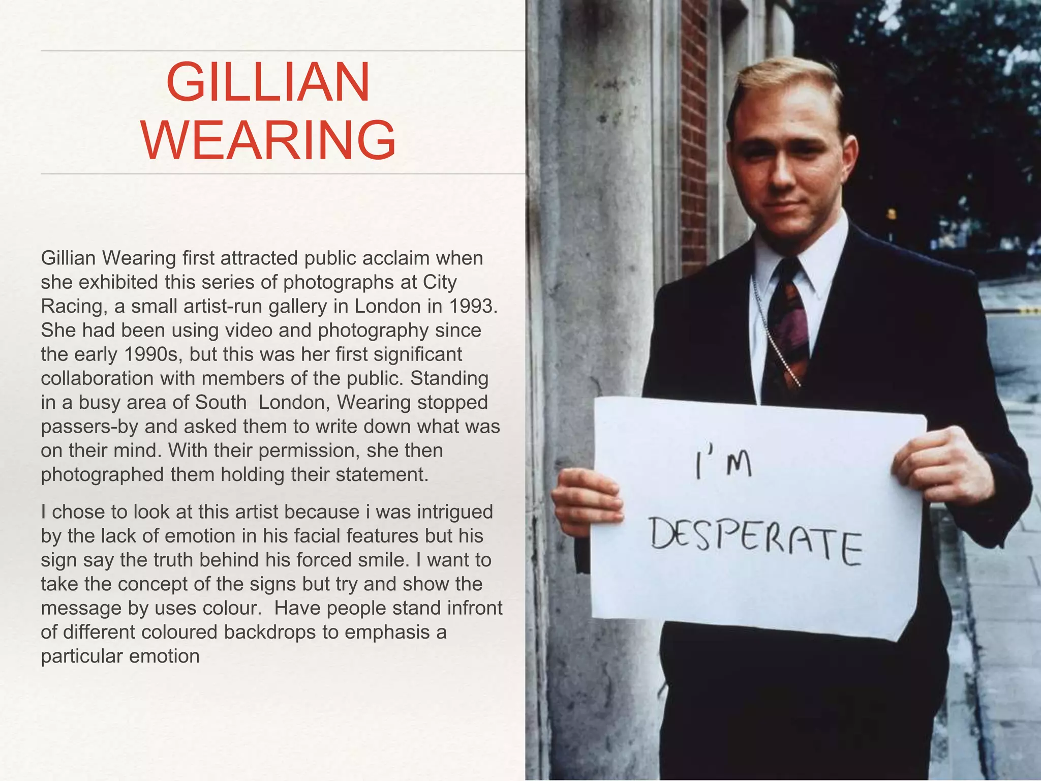 GILLIAN 
WEARING 
Gillian Wearing first attracted public acclaim when 
she exhibited this series of photographs at City 
Racing, a small artist-run gallery in London in 1993. 
She had been using video and photography since 
the early 1990s, but this was her first significant 
collaboration with members of the public. Standing 
in a busy area of South London, Wearing stopped 
passers-by and asked them to write down what was 
on their mind. With their permission, she then 
photographed them holding their statement. 
I chose to look at this artist because i was intrigued 
by the lack of emotion in his facial features but his 
sign say the truth behind his forced smile. I want to 
take the concept of the signs but try and show the 
message by uses colour. Have people stand infront 
of different coloured backdrops to emphasis a 
particular emotion 
 