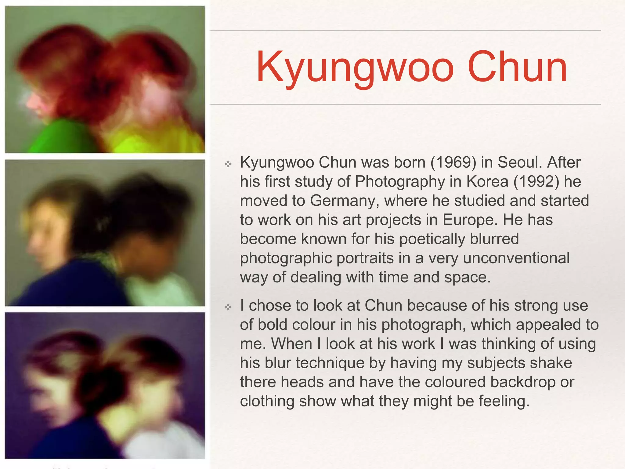 Kyungwoo Chun 
❖ Kyungwoo Chun was born (1969) in Seoul. After 
his first study of Photography in Korea (1992) he 
moved to Germany, where he studied and started 
to work on his art projects in Europe. He has 
become known for his poetically blurred 
photographic portraits in a very unconventional 
way of dealing with time and space. 
❖ I chose to look at Chun because of his strong use 
of bold colour in his photograph, which appealed to 
me. When I look at his work I was thinking of using 
his blur technique by having my subjects shake 
there heads and have the coloured backdrop or 
clothing show what they might be feeling. 
