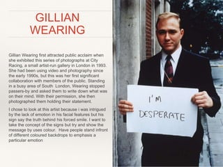 GILLIAN 
WEARING 
Gillian Wearing first attracted public acclaim when 
she exhibited this series of photographs at City 
Racing, a small artist-run gallery in London in 1993. 
She had been using video and photography since 
the early 1990s, but this was her first significant 
collaboration with members of the public. Standing 
in a busy area of South London, Wearing stopped 
passers-by and asked them to write down what was 
on their mind. With their permission, she then 
photographed them holding their statement. 
I chose to look at this artist because i was intrigued 
by the lack of emotion in his facial features but his 
sign say the truth behind his forced smile. I want to 
take the concept of the signs but try and show the 
message by uses colour. Have people stand infront 
of different coloured backdrops to emphasis a 
particular emotion 
 