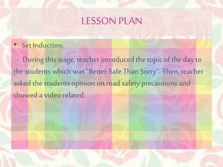 LESSON PLAN 
• Set Induction. 
During this stage, teacher introduced the topic of the day to 
the students which was “Better Safe Than Sorry”. Then, teacher 
asked the students opinion on road safety precautions and 
showed a video related. 
 