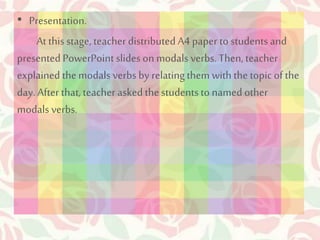 • Presentation. 
At this stage, teacher distributed A4 paper to students and 
presented PowerPoint slides on modals verbs. Then, teacher 
explained the modals verbs by relating them with the topic of the 
day. After that, teacher asked the students to named other 
modals verbs. 
 