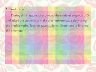 • Production 
During this stage, teacher divided the students to group of 5 
and asked the students to make brochure on road safety using 
the modals verbs. Teacher gave students 10 minutes to finished 
the brochure. 
 