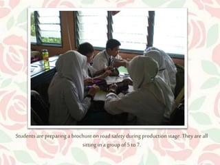 Students are preparing a brochure on road safety during production stage. They are all 
sitting in a group of 5 to 7. 
 