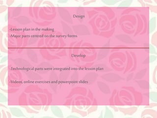 Design 
-Lesson plan in the making 
-Major parts centred on the survey forms 
Develop 
-Technological parts were integrated into the lesson plan 
-Videos, online exercises and powerpoint slides 
 