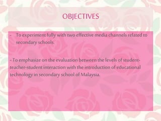 OBJECTIVES 
- To experiment fully with two effective media channels related to 
secondary schools. 
- To emphasize on the evaluation between the levels of student-teacher- 
student interaction with the introduction of educational 
technology in secondary school of Malaysia. 
 