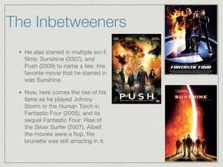 The Inbetweeners
He also starred in multiple sci-ﬁ
ﬁlms. Sunshine (2007), and
Push (2009) to name a few. His
favorite movie that he starred in
was Sunshine. 

Now, here comes the rise of his
fame as he played Johnny
Storm or the Human Torch in
Fantastic Four (2005), and its
sequel Fantastic Four: Rise of
the Silver Surfer (2007). Albeit
the movies were a ﬂop, the
brunette was still amazing in it.
 