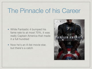The Pinnacle of his Career
While Fantastic 4 bumped his
fame rate to at most 70%, it was
really Captain America that made
it a full hundred

Now he's an A-list movie star,
but there's a catch
 