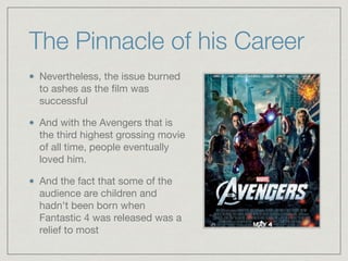 The Pinnacle of his Career
Nevertheless, the issue burned
to ashes as the ﬁlm was
successful

And with the Avengers that is
the third highest grossing movie
of all time, people eventually
loved him. 

And the fact that some of the
audience are children and
hadn't been born when
Fantastic 4 was released was a
relief to most
 