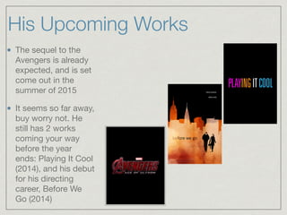 His Upcoming Works
The sequel to the
Avengers is already
expected, and is set
come out in the
summer of 2015

It seems so far away,
buy worry not. He
still has 2 works
coming your way
before the year
ends: Playing It Cool
(2014), and his debut
for his directing
career, Before We
Go (2014)
 