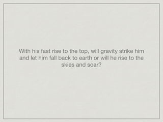 With his fast rise to the top, will gravity strike him
and let him fall back to earth or will he rise to the
skies and soar?
 