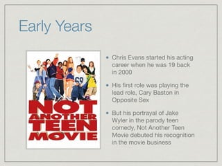 Early Years
Chris Evans started his acting
career when he was 19 back
in 2000

His ﬁrst role was playing the
lead role, Cary Baston in
Opposite Sex

But his portrayal of Jake
Wyler in the parody teen
comedy, Not Another Teen
Movie debuted his recognition
in the movie business
 