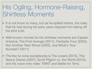 His Ogling, Hormone-Raising,
Shirtless Moments
It is not know to many, but as he spilled before, the roles
that he had during his early years required him taking oﬀ
his shirt a lot. 

Well-known movies for his shirtless moments are Captain
America: The First Avenger (2011), Fantastic Four (2005),
Not Another Teen Movie (2005), and What's Your
Number? (2011)

The few to none exception(s) is The Losers (2010), The
Nanny Diaries (2007), Scott Pilgrim vs. the World (2010),
and his voice-only roles: TMNT and Battle for Terra
 