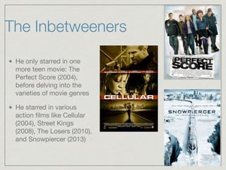 The Inbetweeners
He only starred in one
more teen movie: The
Perfect Score (2004),
before delving into the
varieties of movie genres

He starred in various
action ﬁlms like Cellular
(2004), Street Kings
(2008), The Losers (2010),
and Snowpiercer (2013)
 
