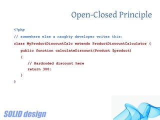 Open-Closed Principle
<?php
// somewhere else a naughty developer writes this:
class MyProductDiscountCalc extends ProductDiscountCalculator {
public function calculateDiscount(Product $product)
{
// Hardcoded discount here
return 300;
}
}
 