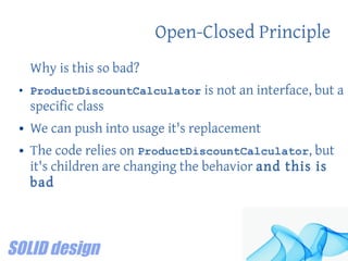 Open-Closed Principle
Why is this so bad?
● ProductDiscountCalculator is not an interface, but a
specific class
● We can push into usage it's replacement
● The code relies on ProductDiscountCalculator, but
it's children are changing the behavior and this is
bad
 