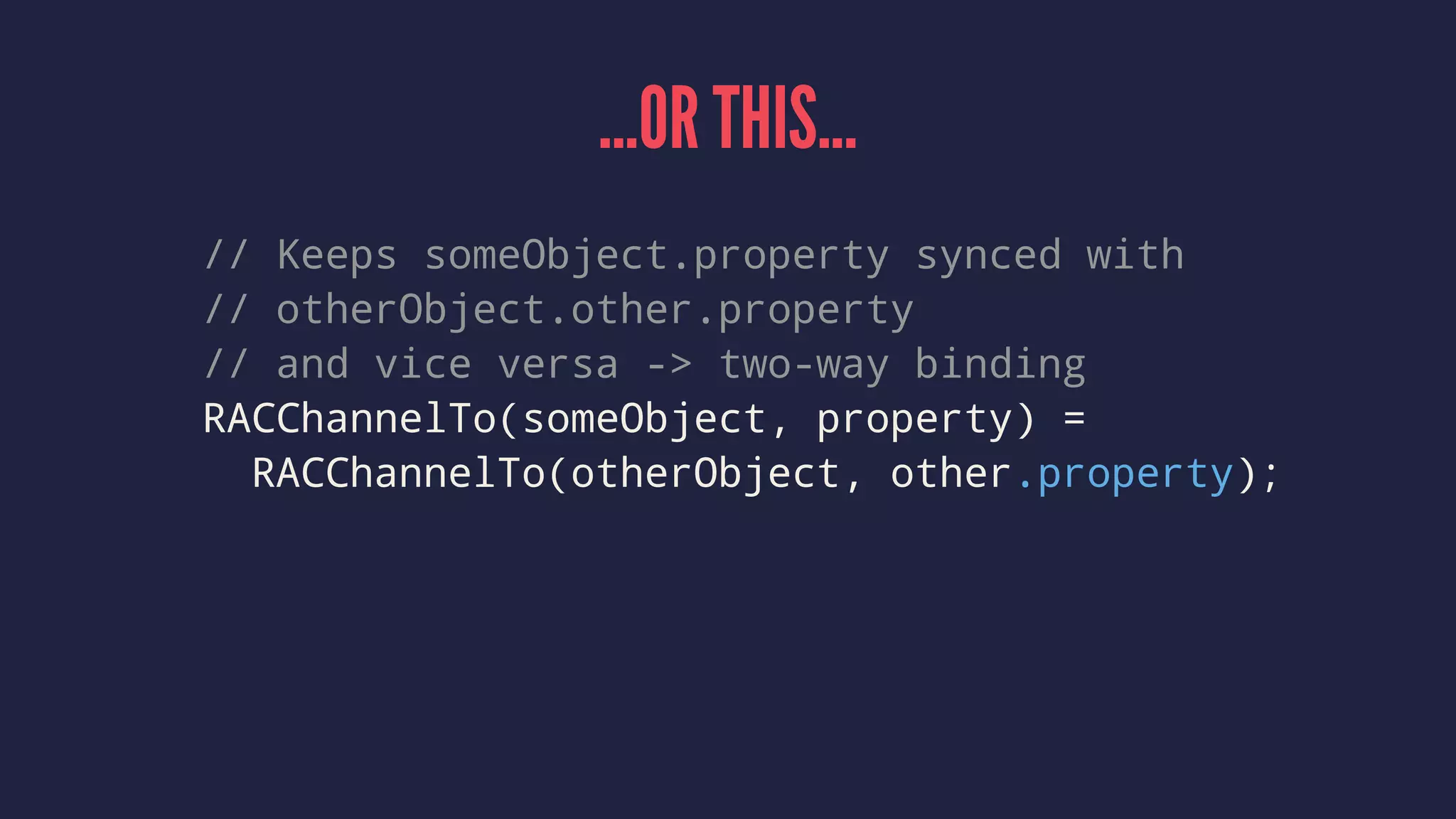 ...OR THIS...
// Keeps someObject.property synced with
// otherObject.other.property
// and vice versa -> two-way binding
RACChannelTo(someObject, property) =
RACChannelTo(otherObject, other.property);
 