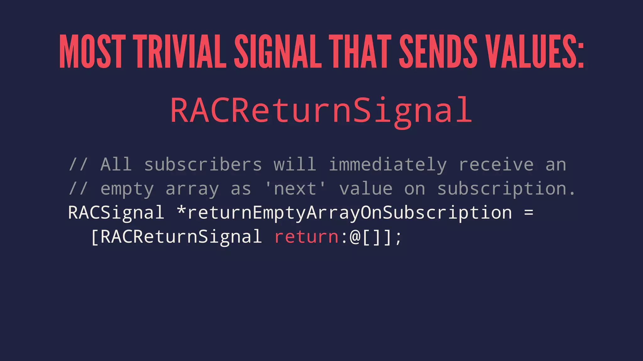 MOST TRIVIAL SIGNAL THAT SENDS VALUES:
RACReturnSignal
// All subscribers will immediately receive an
// empty array as 'next' value on subscription.
RACSignal *returnEmptyArrayOnSubscription =
[RACReturnSignal return:@[]];
 