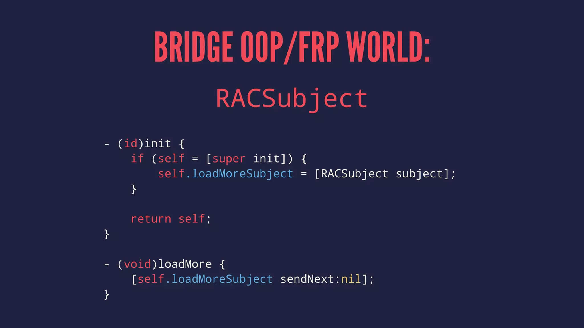 BRIDGE OOP/FRP WORLD:
RACSubject
- (id)init {
if (self = [super init]) {
self.loadMoreSubject = [RACSubject subject];
}
return self;
}
- (void)loadMore {
[self.loadMoreSubject sendNext:nil];
}
 