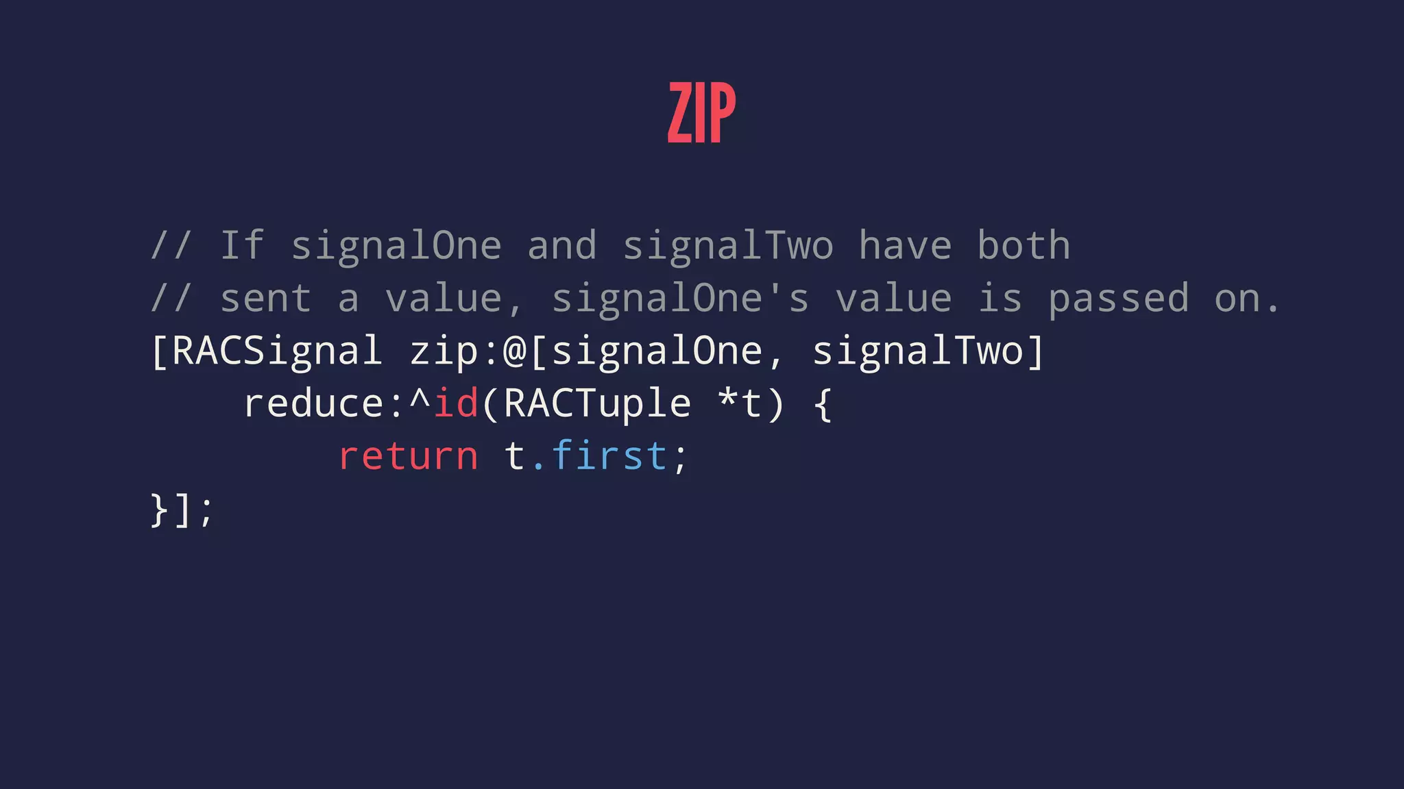 ZIP
// If signalOne and signalTwo have both
// sent a value, signalOne's value is passed on.
[RACSignal zip:@[signalOne, signalTwo]
reduce:^id(RACTuple *t) {
return t.first;
}];
 