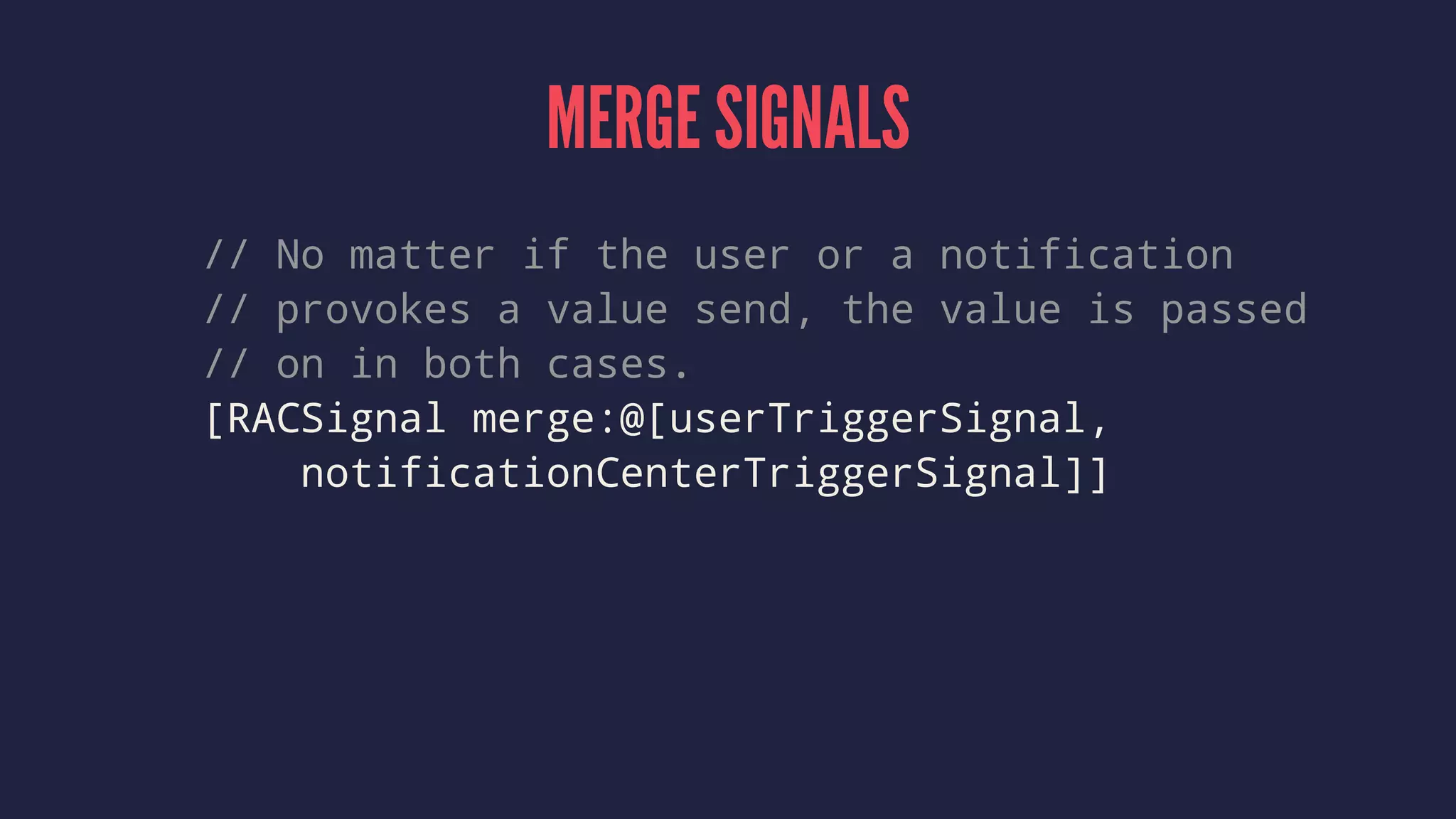 MERGE SIGNALS
// No matter if the user or a notification
// provokes a value send, the value is passed
// on in both cases.
[RACSignal merge:@[userTriggerSignal,
notificationCenterTriggerSignal]]
 