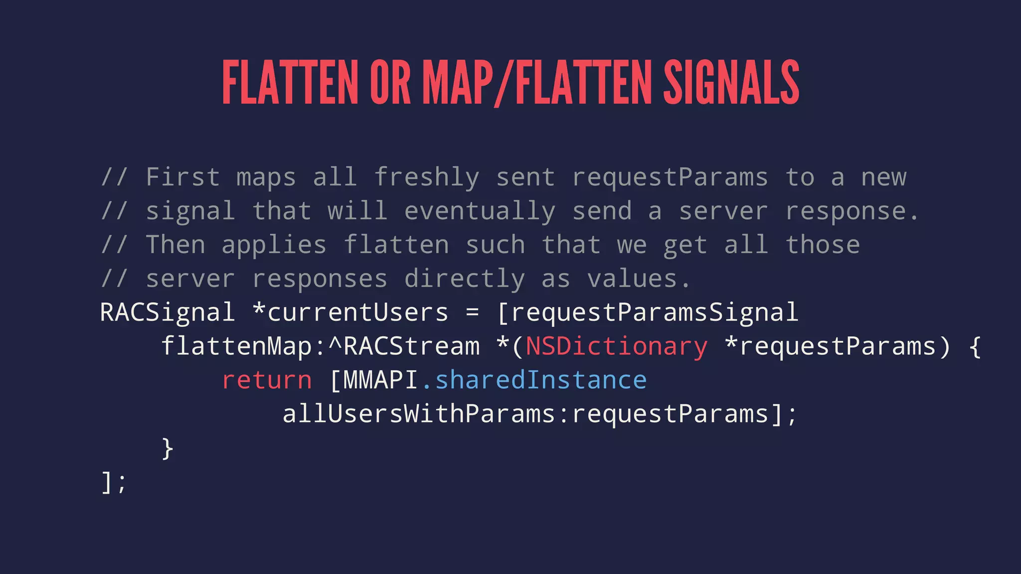 FLATTEN OR MAP/FLATTEN SIGNALS
// First maps all freshly sent requestParams to a new
// signal that will eventually send a server response.
// Then applies flatten such that we get all those
// server responses directly as values.
RACSignal *currentUsers = [requestParamsSignal
flattenMap:^RACStream *(NSDictionary *requestParams) {
return [MMAPI.sharedInstance
allUsersWithParams:requestParams];
}
];
 