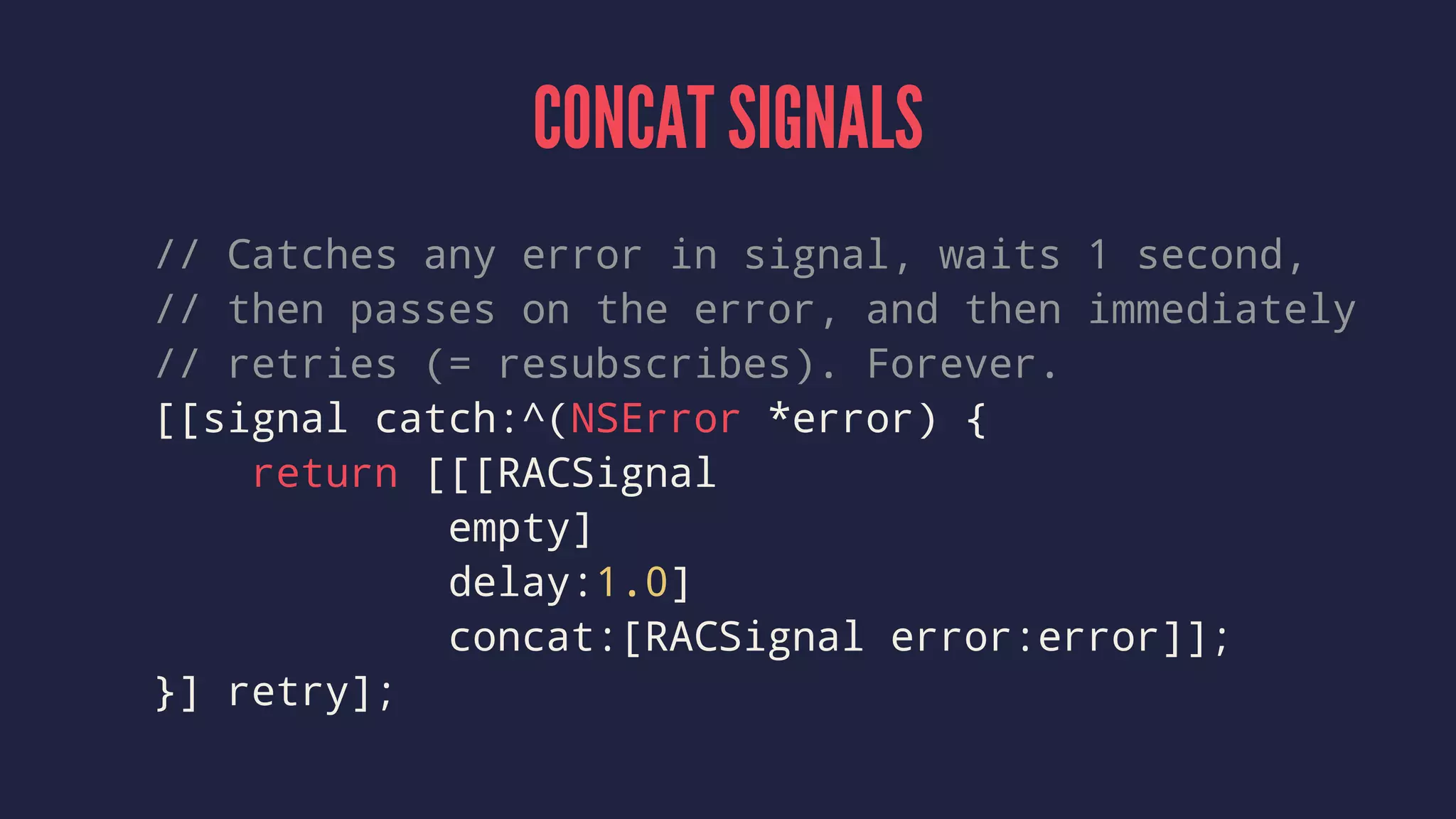 CONCAT SIGNALS
// Catches any error in signal, waits 1 second,
// then passes on the error, and then immediately
// retries (= resubscribes). Forever.
[[signal catch:^(NSError *error) {
return [[[RACSignal
empty]
delay:1.0]
concat:[RACSignal error:error]];
}] retry];
 