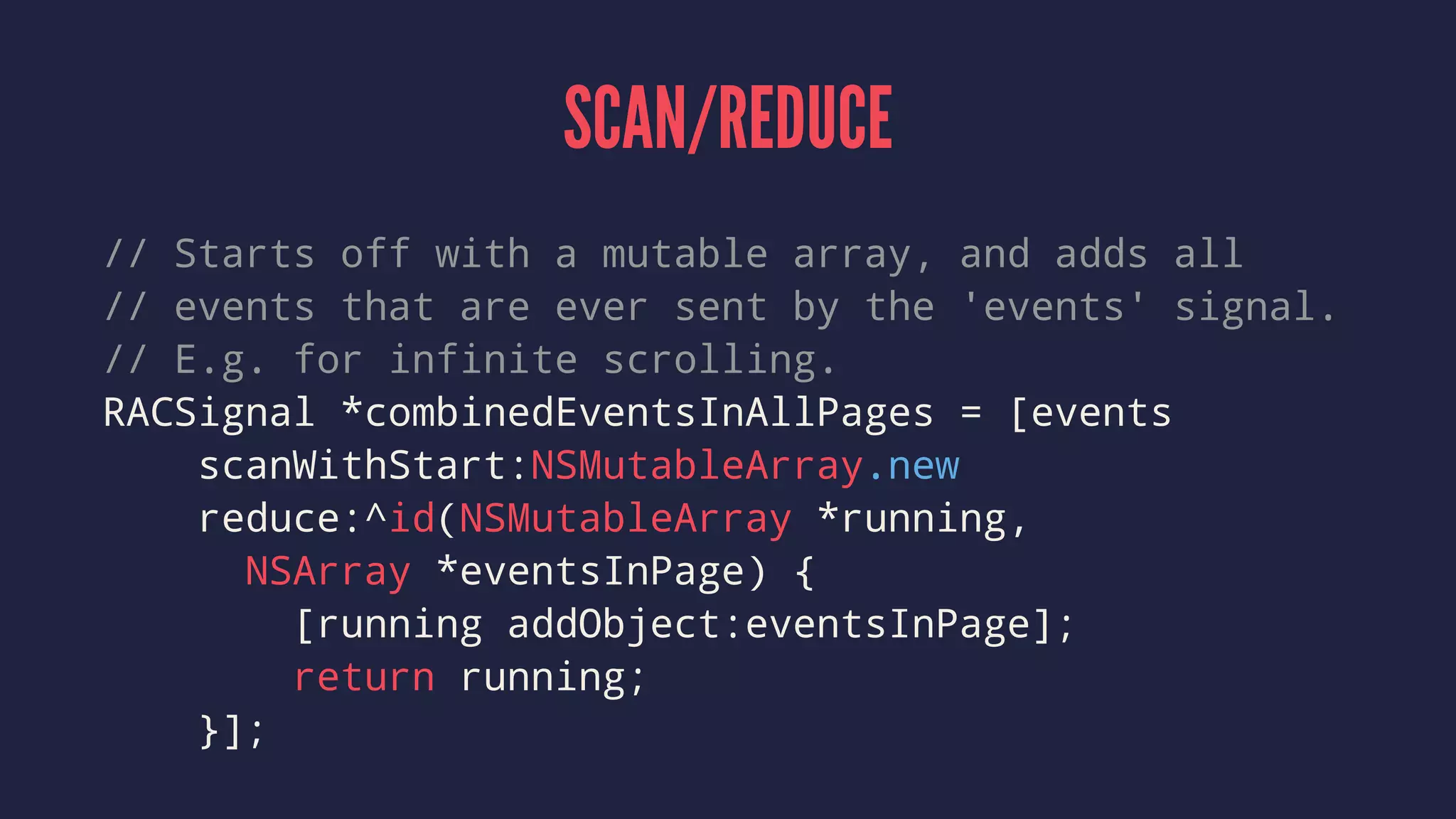 SCAN/REDUCE
// Starts off with a mutable array, and adds all
// events that are ever sent by the 'events' signal.
// E.g. for infinite scrolling.
RACSignal *combinedEventsInAllPages = [events
scanWithStart:NSMutableArray.new
reduce:^id(NSMutableArray *running,
NSArray *eventsInPage) {
[running addObject:eventsInPage];
return running;
}];
 