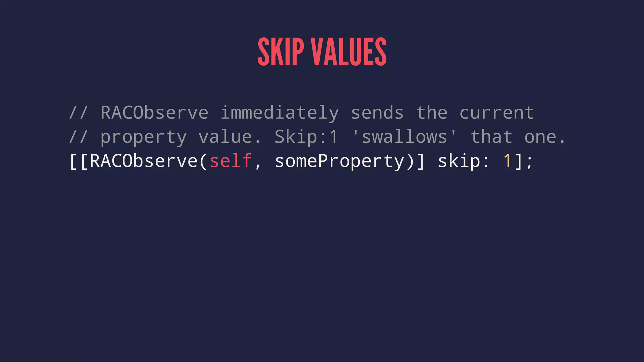 SKIP VALUES
// RACObserve immediately sends the current
// property value. Skip:1 'swallows' that one.
[[RACObserve(self, someProperty)] skip: 1];
 