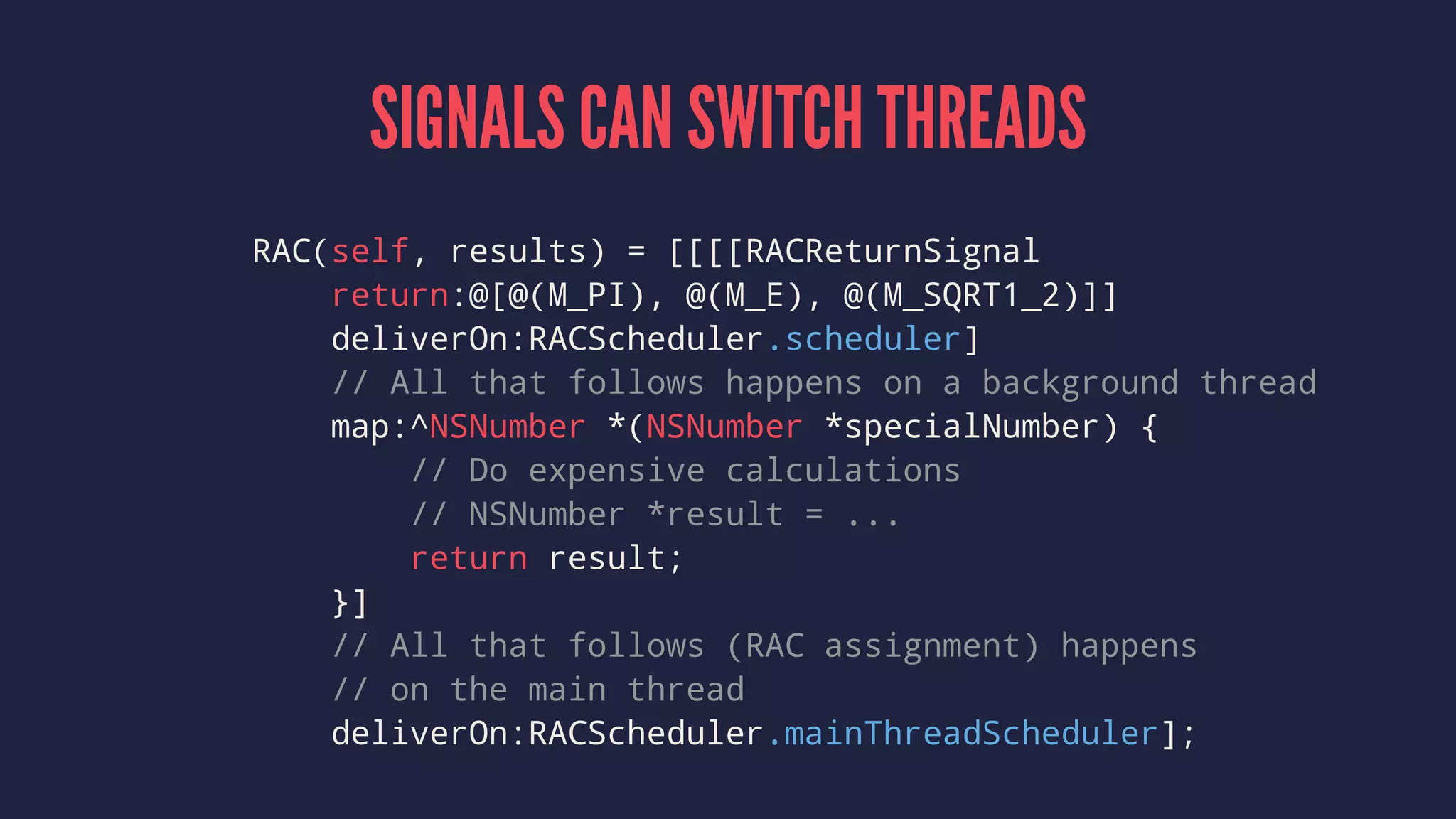 SIGNALS CAN SWITCH THREADS
RAC(self, results) = [[[[RACReturnSignal
return:@[@(M_PI), @(M_E), @(M_SQRT1_2)]]
deliverOn:RACScheduler.scheduler]
// All that follows happens on a background thread
map:^NSNumber *(NSNumber *specialNumber) {
// Do expensive calculations
// NSNumber *result = ...
return result;
}]
// All that follows (RAC assignment) happens
// on the main thread
deliverOn:RACScheduler.mainThreadScheduler];
 