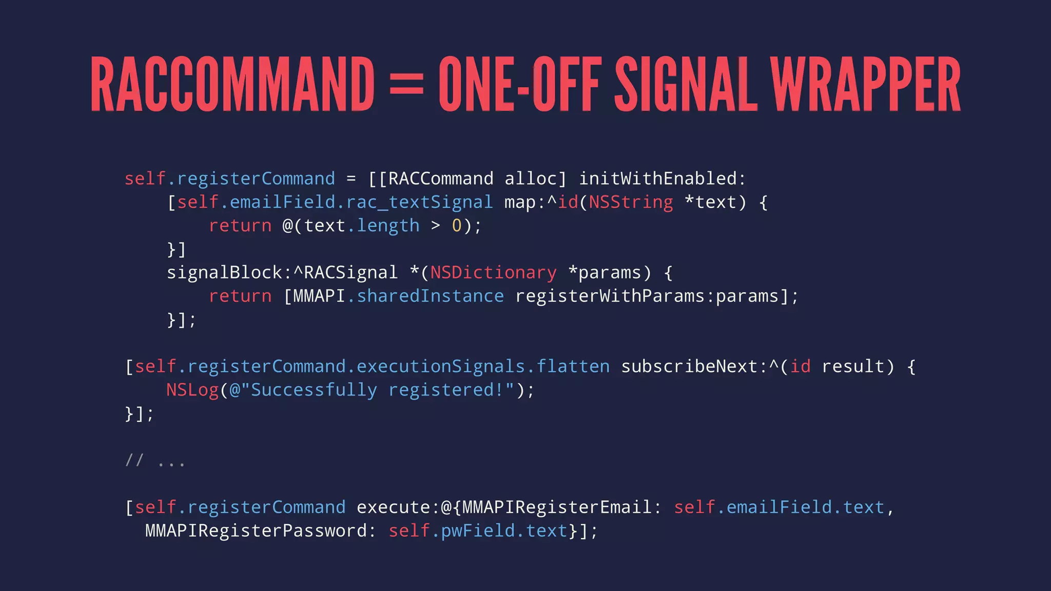 RACCOMMAND = ONE-OFF SIGNAL WRAPPER
self.registerCommand = [[RACCommand alloc] initWithEnabled:
[self.emailField.rac_textSignal map:^id(NSString *text) {
return @(text.length > 0);
}]
signalBlock:^RACSignal *(NSDictionary *params) {
return [MMAPI.sharedInstance registerWithParams:params];
}];
[self.registerCommand.executionSignals.flatten subscribeNext:^(id result) {
NSLog(@"Successfully registered!");
}];
// ...
[self.registerCommand execute:@{MMAPIRegisterEmail: self.emailField.text,
MMAPIRegisterPassword: self.pwField.text}];
 