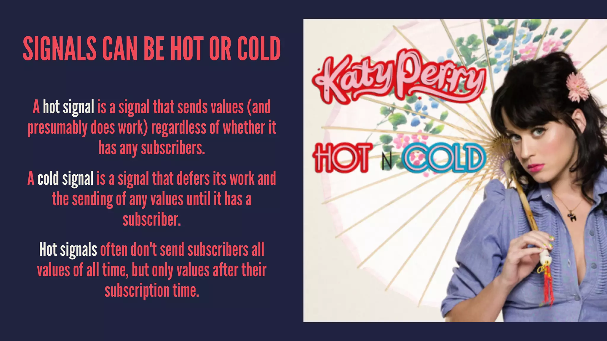 SIGNALS CAN BE HOT OR COLD
A hot signal is a signal that sends values (and
presumably does work) regardless of whether it
has any subscribers.
A cold signal is a signal that defers its work and
the sending of any values until it has a
subscriber.
Hot signals often don't send subscribers all
values of all time, but only values after their
subscription time.
 