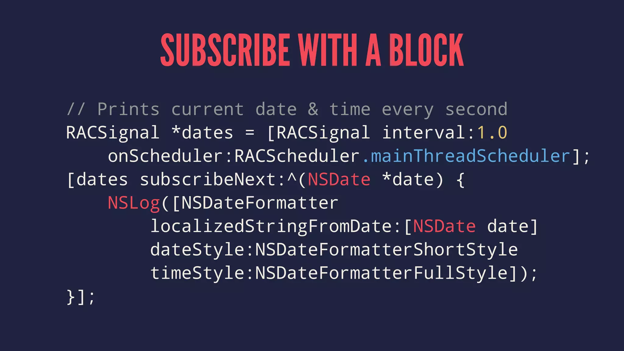 SUBSCRIBE WITH A BLOCK
// Prints current date & time every second
RACSignal *dates = [RACSignal interval:1.0
onScheduler:RACScheduler.mainThreadScheduler];
[dates subscribeNext:^(NSDate *date) {
NSLog([NSDateFormatter
localizedStringFromDate:[NSDate date]
dateStyle:NSDateFormatterShortStyle
timeStyle:NSDateFormatterFullStyle]);
}];
 