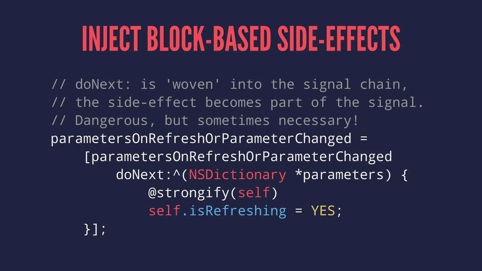 INJECT BLOCK-BASED SIDE-EFFECTS
// doNext: is 'woven' into the signal chain,
// the side-effect becomes part of the signal.
// Dangerous, but sometimes necessary!
parametersOnRefreshOrParameterChanged =
[parametersOnRefreshOrParameterChanged
doNext:^(NSDictionary *parameters) {
@strongify(self)
self.isRefreshing = YES;
}];
 