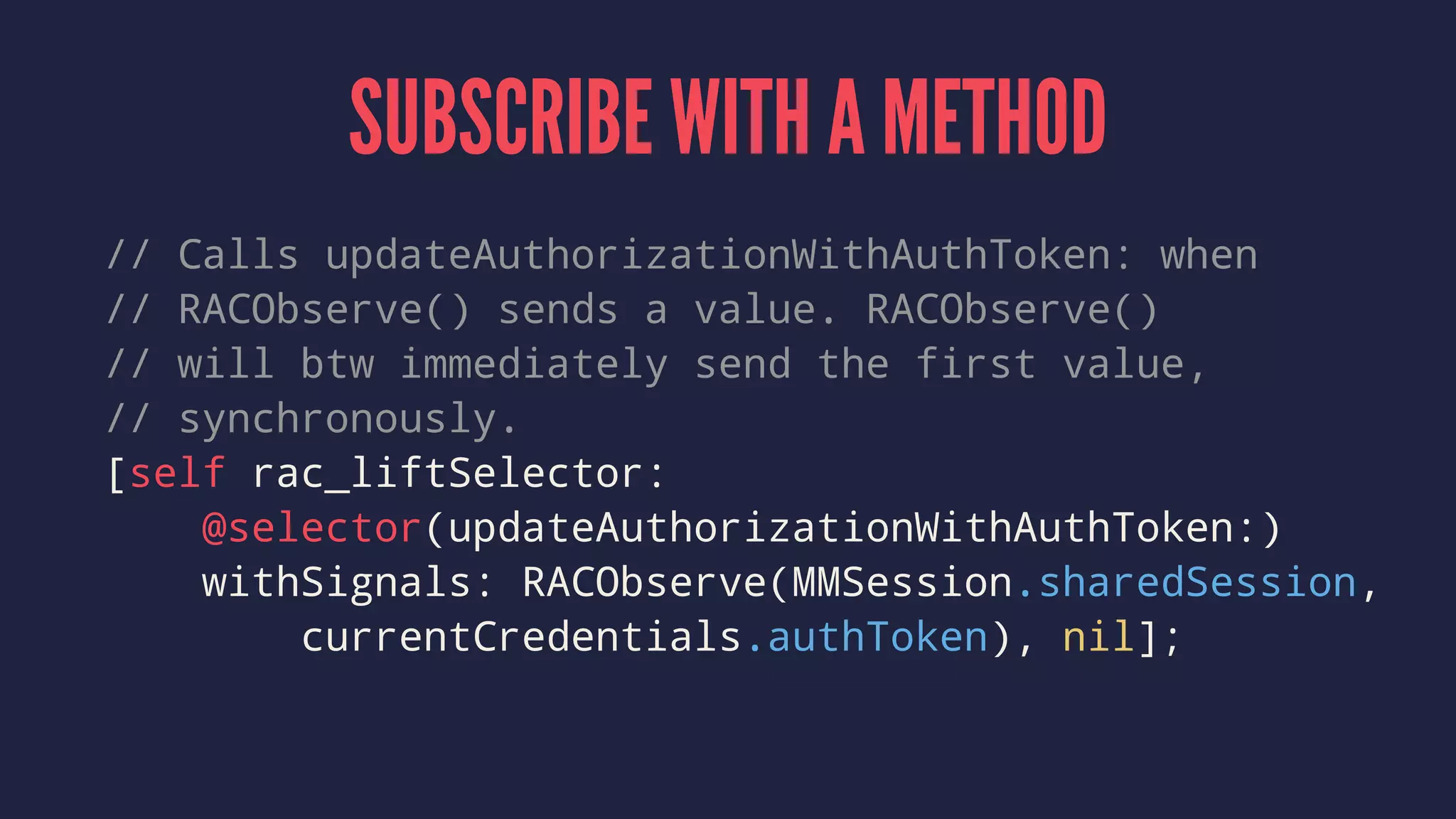 SUBSCRIBE WITH A METHOD
// Calls updateAuthorizationWithAuthToken: when
// RACObserve() sends a value. RACObserve()
// will btw immediately send the first value,
// synchronously.
[self rac_liftSelector:
@selector(updateAuthorizationWithAuthToken:)
withSignals: RACObserve(MMSession.sharedSession,
currentCredentials.authToken), nil];
 