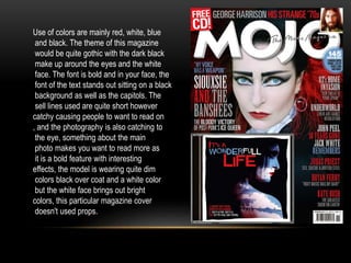 Use of colors are mainly red, white, blue 
and black. The theme of this magazine 
would be quite gothic with the dark black 
make up around the eyes and the white 
face. The font is bold and in your face, the 
font of the text stands out sitting on a black 
background as well as the capitols. The 
sell lines used are quite short however 
catchy causing people to want to read on 
, and the photography is also catching to 
the eye, something about the main 
photo makes you want to read more as 
it is a bold feature with interesting 
effects, the model is wearing quite dim 
colors black over coat and a white color 
but the white face brings out bright 
colors, this particular magazine cover 
doesn't used props. 
 