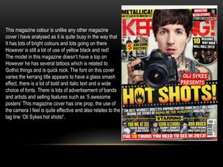 This magazine colour is unlike any other magazine 
cover i have analysed as it is quite busy in the way that 
It has lots of bright colours and lots going on there 
However is still a lot of use of yellow black and red! 
The model in this magazine doesn’t have a top on 
However he has several tattoos which is related to 
Gothic things and is quick rock. The font on this cover 
varies the kerrang title appears to have a glass smash 
effect, there is a lot of bold and italic text and a wide 
choice of fonts. There is lots of advertisement of bands 
and artists and selling features such as ‘5 awesome 
posters’ This magazine cover has one prop, the use of 
the camera I feel is quite effective and also relates to the 
tag line ’Oli Sykes hot shots!’. 
 