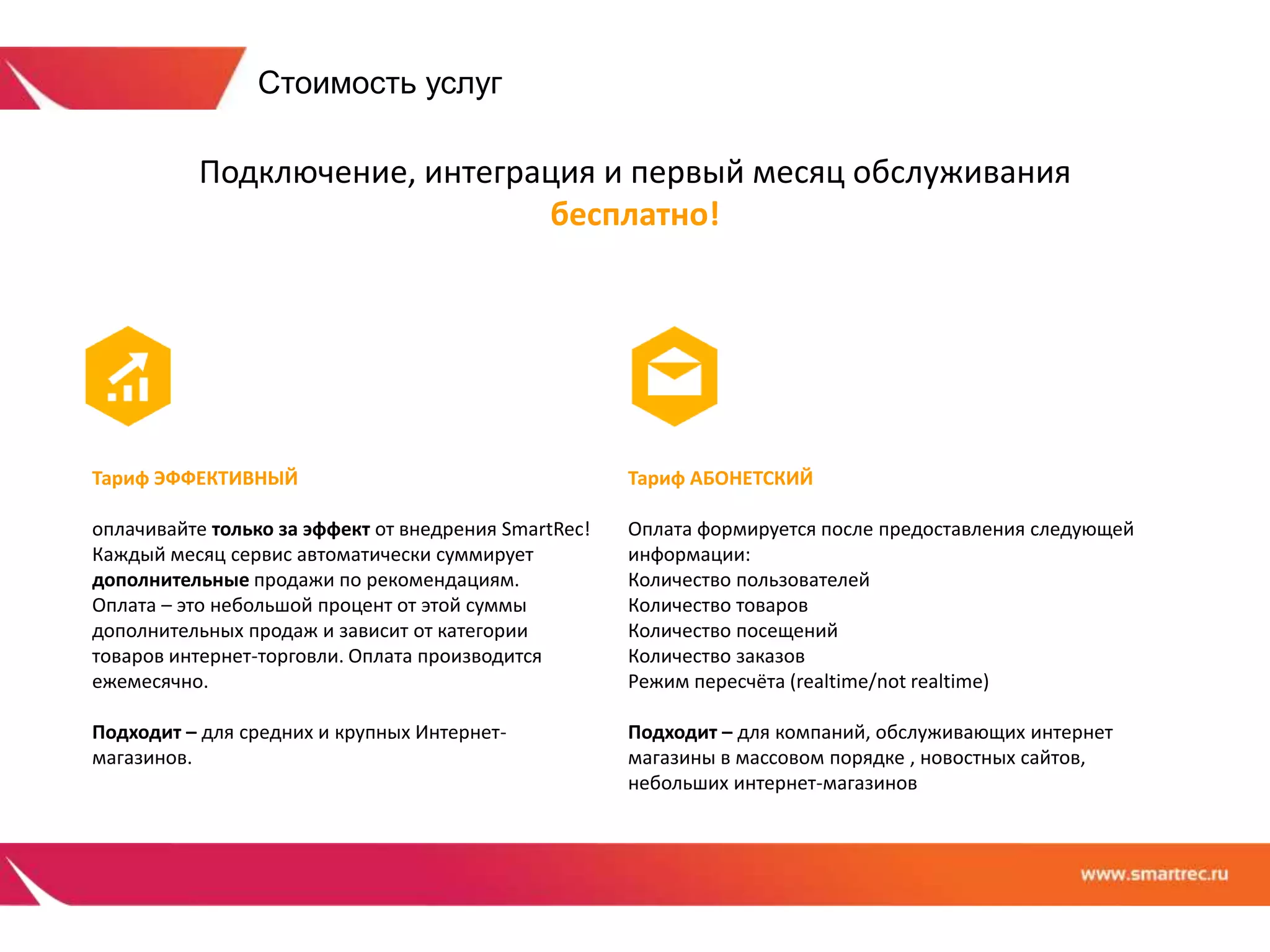 Подключение, интеграция и первый месяц обслуживания 
бесплатно! 
Тариф ЭФФЕКТИВНЫЙ 
оплачивайте только за эффект от внедрения SmartRec! 
Каждый месяц сервис автоматически суммирует 
дополнительные продажи по рекомендациям. 
Оплата – это небольшой процент от этой суммы 
дополнительных продаж и зависит от категории 
товаров интернет-торговли. Оплата производится 
ежемесячно. 
Подходит – для средних и крупных Интернет- 
магазинов. 
Тариф АБОНЕТСКИЙ 
Оплата формируется после предоставления следующей 
информации: 
Количество пользователей 
Количество товаров 
Количество посещений 
Количество заказов 
Режим пересчёта (realtime/not realtime) 
Подходит – для компаний, обслуживающих интернет 
магазины в массовом порядке , новостных сайтов, 
небольших интернет-магазинов 
Стоимость услуг 
 
